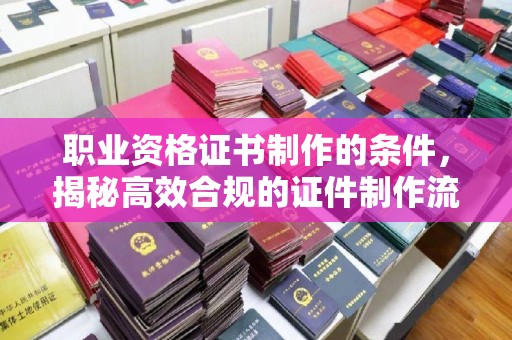 辰溪职业资格证书制作的条件，揭秘高效合规的证件制作流程