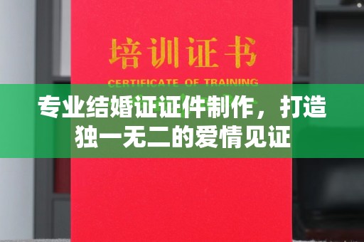 辰溪专业结婚证证件制作，打造独一无二的爱情见证