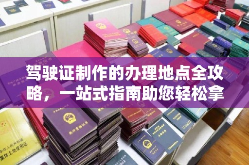 辰溪驾驶证制作的办理地点全攻略，一站式指南助您轻松拿证